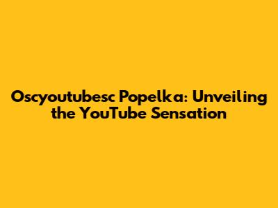 Oscyoutubesc Popelka: Unveiling the YouTube Sensation