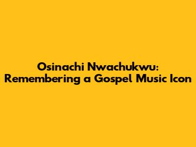 Osinachi Nwachukwu: Remembering a Gospel Music Icon