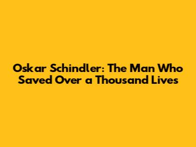 Oskar Schindler: The Man Who Saved Over a Thousand Lives