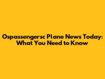Ospassengersc Plane News Today: What You Need to Know