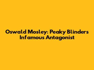 Oswald Mosley: Peaky Blinders' Infamous Antagonist