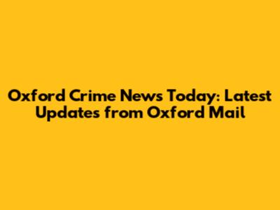 Oxford Crime News Today: Latest Updates from Oxford Mail
