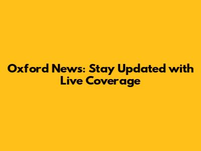 Oxford News: Stay Updated with Live Coverage