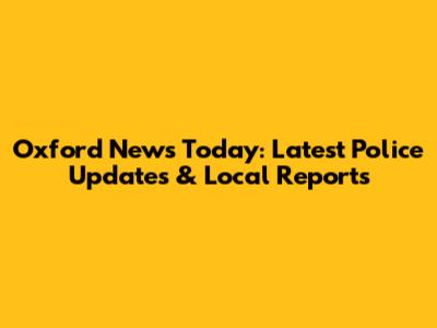 Oxford News Today: Latest Police Updates & Local Reports