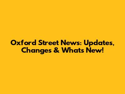 Oxford Street News: Updates, Changes & What's New!