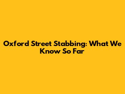 Oxford Street Stabbing: What We Know So Far