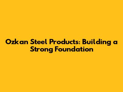 Ozkan Steel Products: Building a Strong Foundation