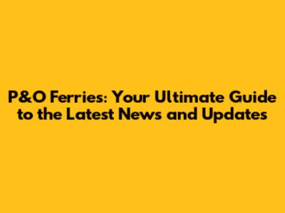P&O Ferries: Your Ultimate Guide to the Latest News and Updates