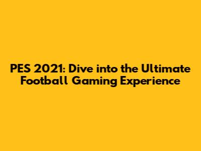 PES 2021: Dive into the Ultimate Football Gaming Experience