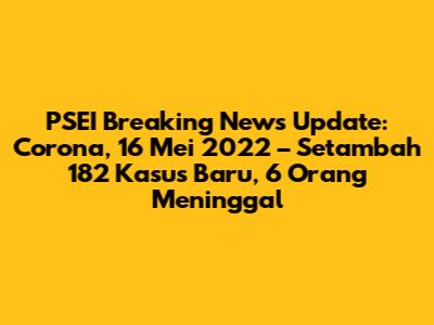 PSEI Breaking News Update: Corona, 16 Mei 2022 – Setambah 182 Kasus Baru, 6 Orang Meninggal