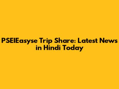 PSEIEasyse Trip Share: Latest News in Hindi Today