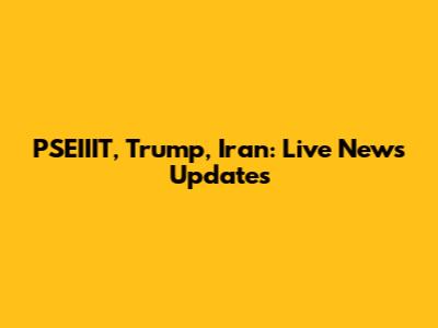 PSEIIIT, Trump, Iran: Live News Updates