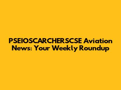 PSEIOSCARCHERSCSE Aviation News: Your Weekly Roundup