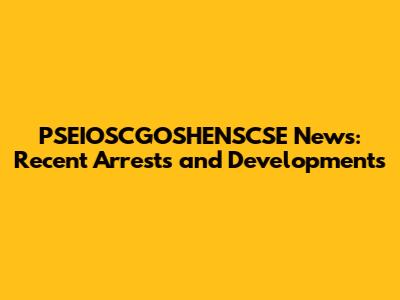 PSEIOSCGOSHENSCSE News: Recent Arrests and Developments