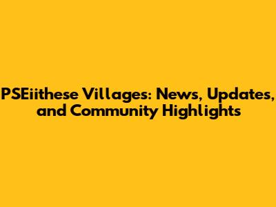 PSEiithese Villages: News, Updates, and Community Highlights
