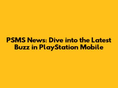 PSMS News: Dive into the Latest Buzz in PlayStation Mobile