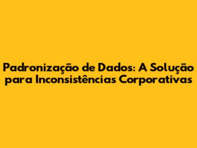 Padronização de Dados: A Solução para Inconsistências Corporativas