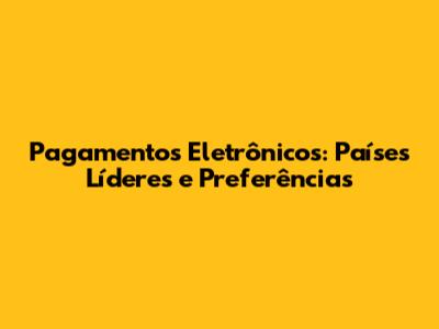 Pagamentos Eletrônicos: Países Líderes e Preferências