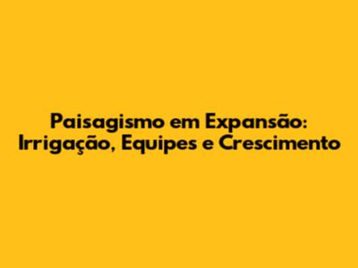 Paisagismo em Expansão: Irrigação, Equipes e Crescimento