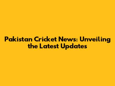 Pakistan Cricket News: Unveiling the Latest Updates