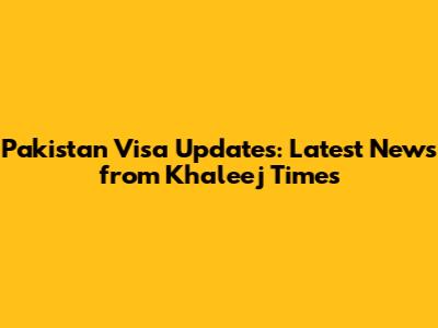 Pakistan Visa Updates: Latest News from Khaleej Times
