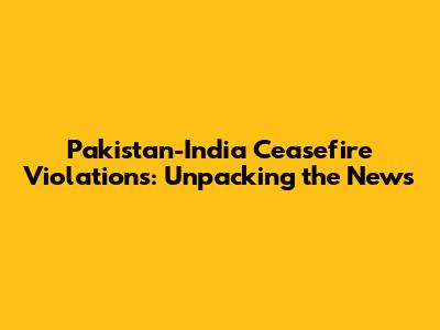 Pakistan-India Ceasefire Violations: Unpacking the News