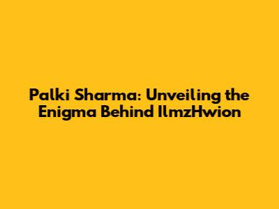 Palki Sharma: Unveiling the Enigma Behind IlmzHwion