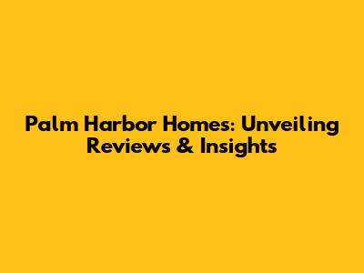 Palm Harbor Homes: Unveiling Reviews & Insights