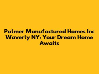 Palmer Manufactured Homes Inc Waverly NY: Your Dream Home Awaits