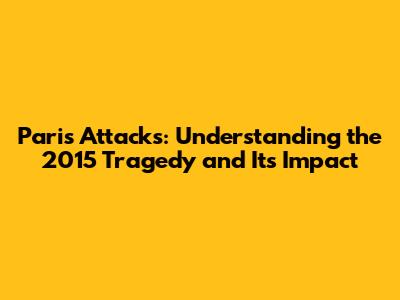 Paris Attacks: Understanding the 2015 Tragedy and Its Impact