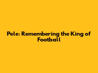 Pele: Remembering the King of Football