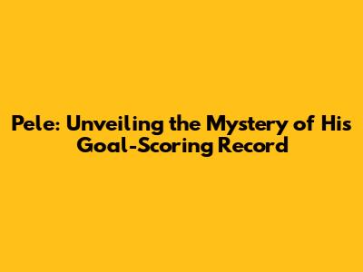 Pele: Unveiling the Mystery of His Goal-Scoring Record