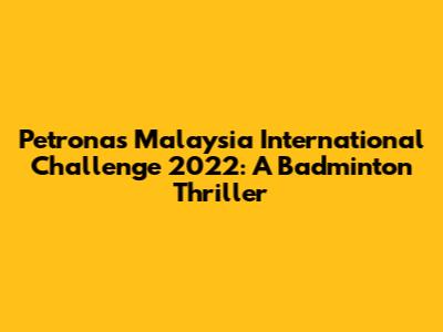 Petronas Malaysia International Challenge 2022: A Badminton Thriller