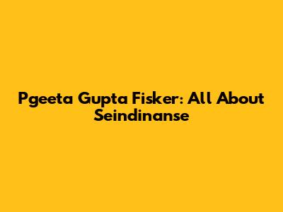 Pgeeta Gupta Fisker: All About Seindinanse