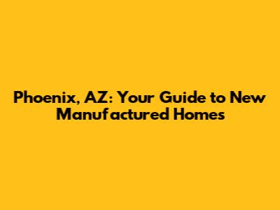 Phoenix, AZ: Your Guide to New Manufactured Homes