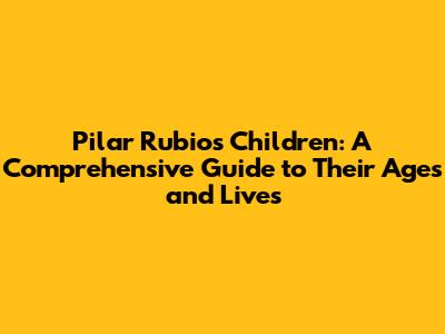 Pilar Rubio's Children: A Comprehensive Guide to Their Ages and Lives