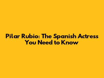 Pilar Rubio: The Spanish Actress You Need to Know
