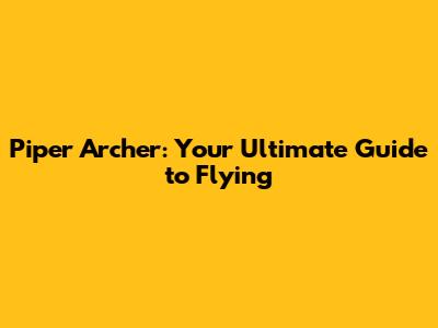 Piper Archer: Your Ultimate Guide to Flying