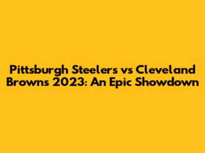 Pittsburgh Steelers vs Cleveland Browns 2023: An Epic Showdown