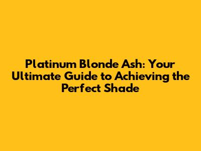 Platinum Blonde Ash: Your Ultimate Guide to Achieving the Perfect Shade