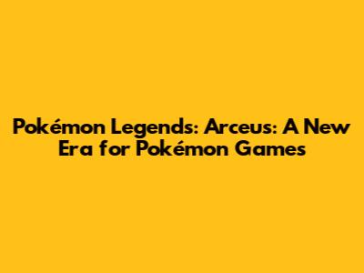 Pokémon Legends: Arceus: A New Era for Pokémon Games