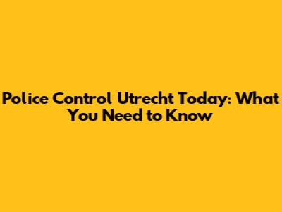 Police Control Utrecht Today: What You Need to Know