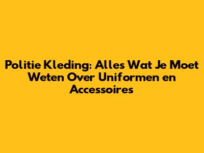 Politie Kleding: Alles Wat Je Moet Weten Over Uniformen en Accessoires