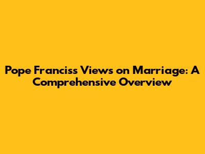 Pope Francis's Views on Marriage: A Comprehensive Overview