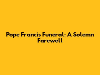 Pope Francis Funeral: A Solemn Farewell