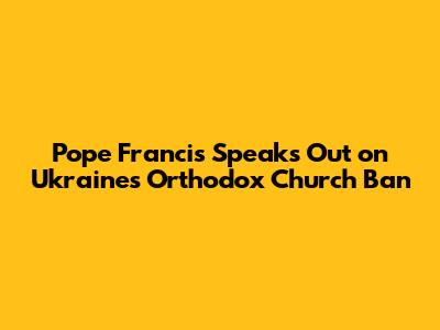 Pope Francis Speaks Out on Ukraine's Orthodox Church Ban