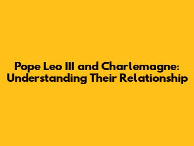 Pope Leo III and Charlemagne: Understanding Their Relationship