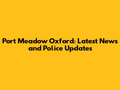 Port Meadow Oxford: Latest News and Police Updates