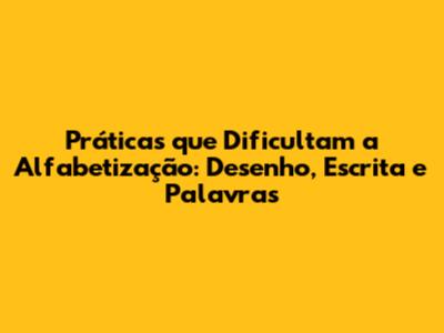 Práticas que Dificultam a Alfabetização: Desenho, Escrita e Palavras