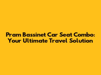 Pram Bassinet Car Seat Combo: Your Ultimate Travel Solution